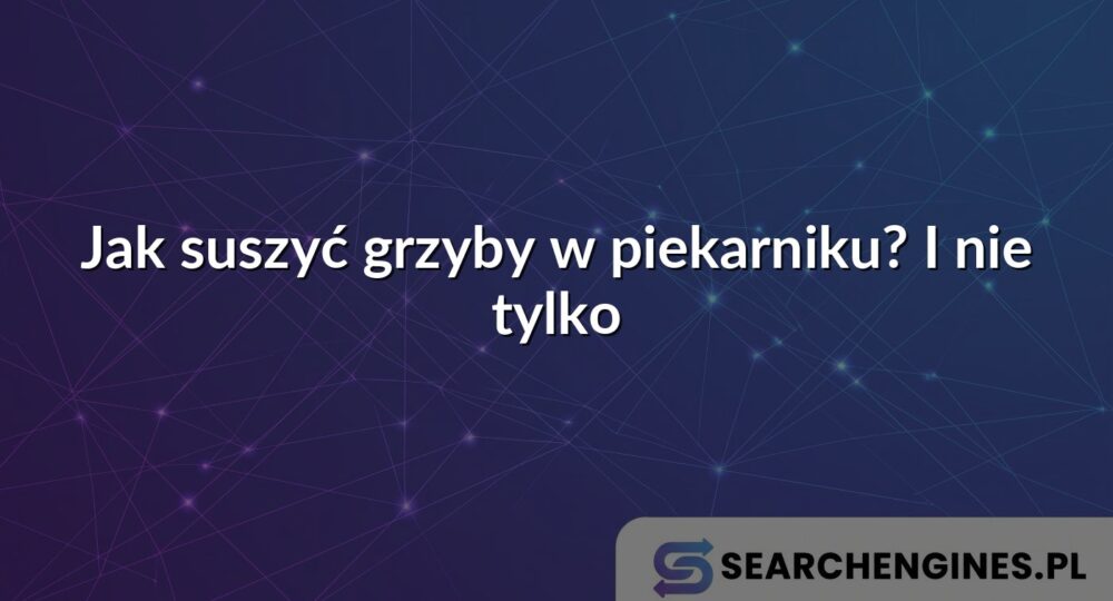Jak suszyć grzyby w piekarniku? I nie tylko