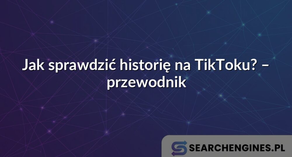 Jak sprawdzić historię na TikToku? – przewodnik