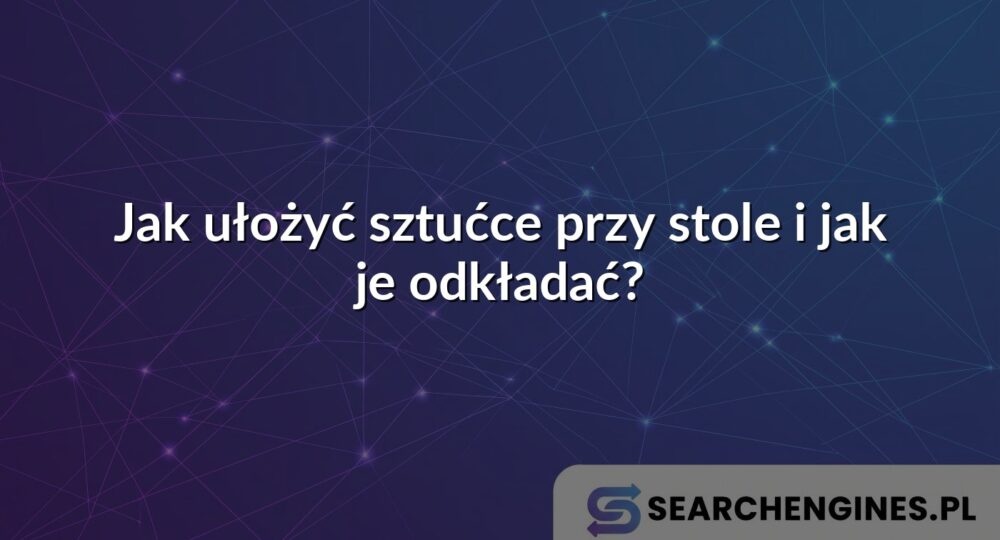 Jak ułożyć sztućce przy stole i jak je odkładać?