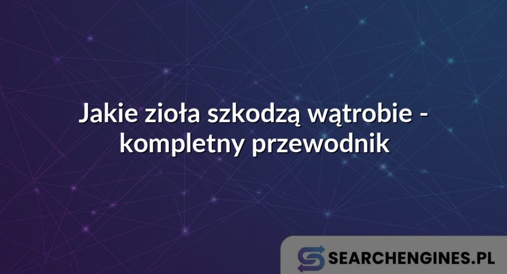 Jakie zioła szkodzą wątrobie - kompletny przewodnik