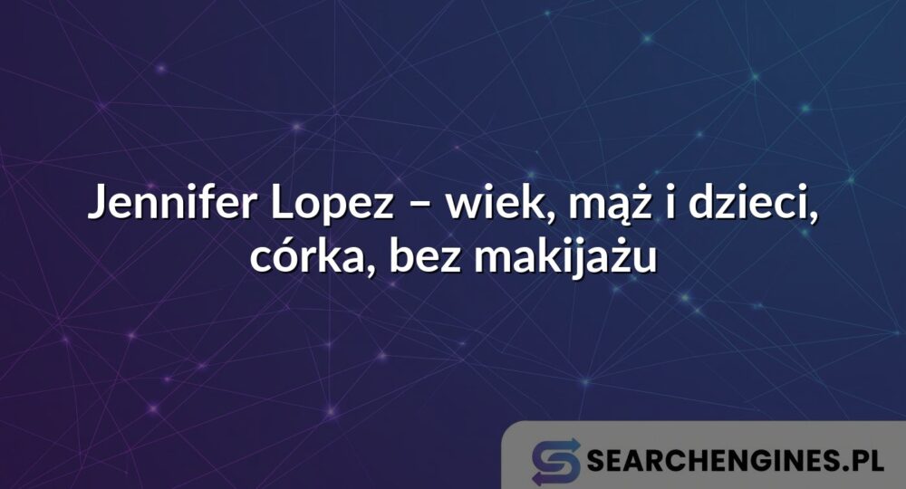 Jennifer Lopez – wiek, mąż i dzieci, córka, bez makijażu