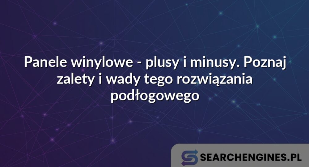 Panele winylowe - plusy i minusy. Poznaj zalety i wady tego rozwiązania podłogowego