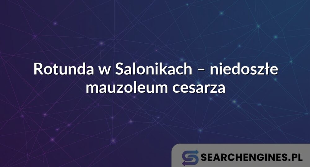 Rotunda w Salonikach – niedoszłe mauzoleum cesarza