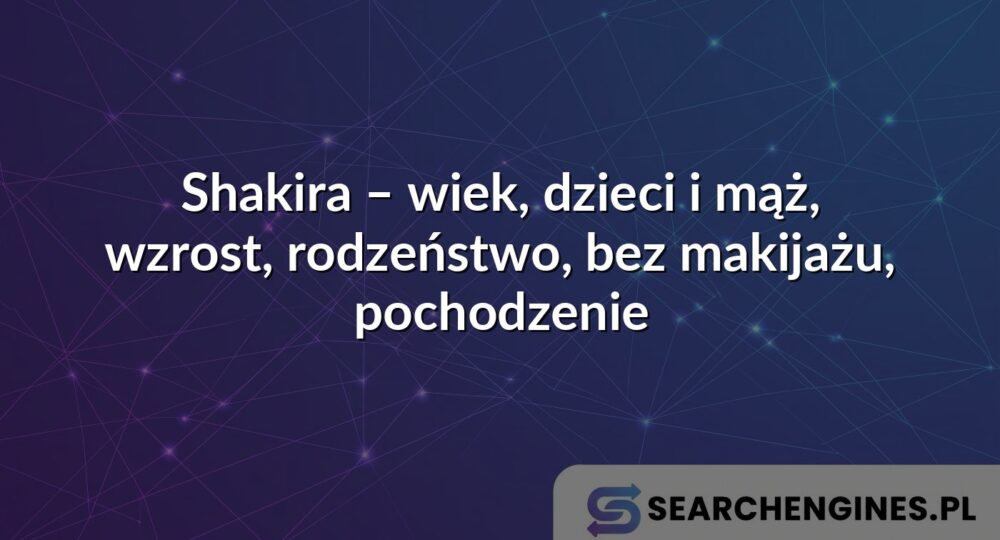 Shakira – wiek, dzieci i mąż, wzrost, rodzeństwo, bez makijażu, pochodzenie